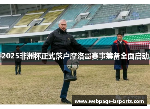 2025非洲杯正式落户摩洛哥赛事筹备全面启动 2025非洲杯正式落户摩洛哥赛事筹备全面启动