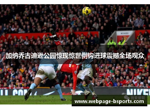 加纳乔古迪逊公园惊现惊世倒钩进球震撼全场观众